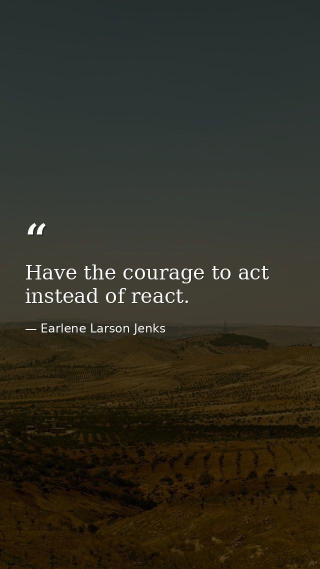 Have the courage to act instead of react. — Earlene Larson Jenks