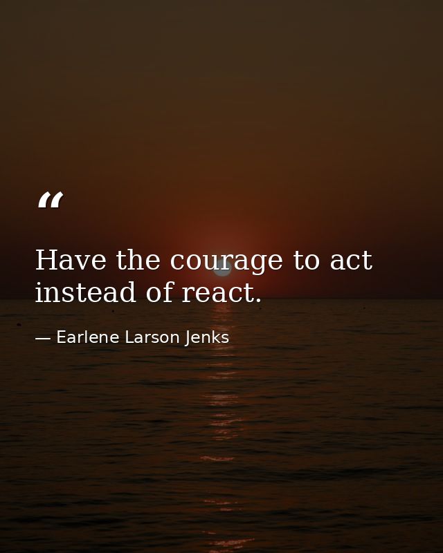 Have the courage to act instead of react. — Earlene Larson Jenks