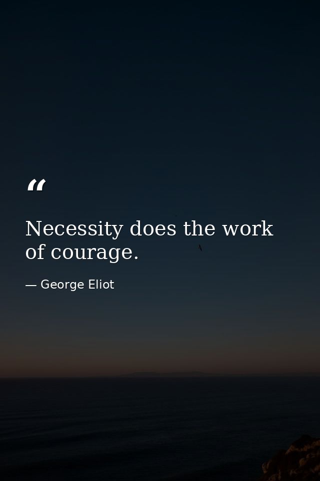 Necessity does the work of courage. — George Eliot