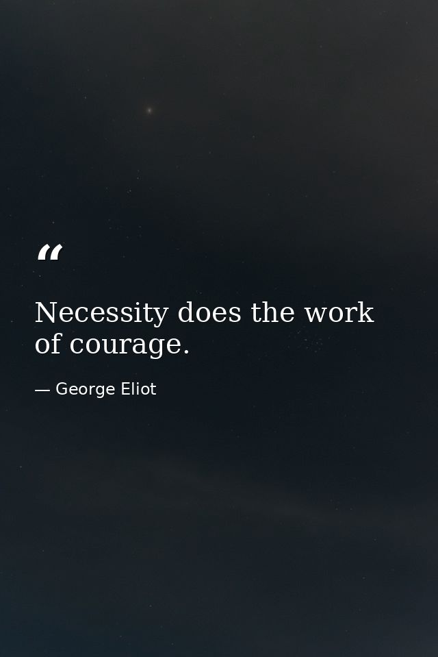 Necessity does the work of courage. — George Eliot