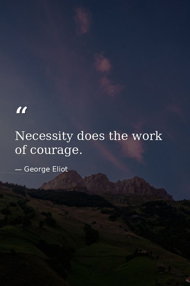 Necessity does the work of courage. — George Eliot