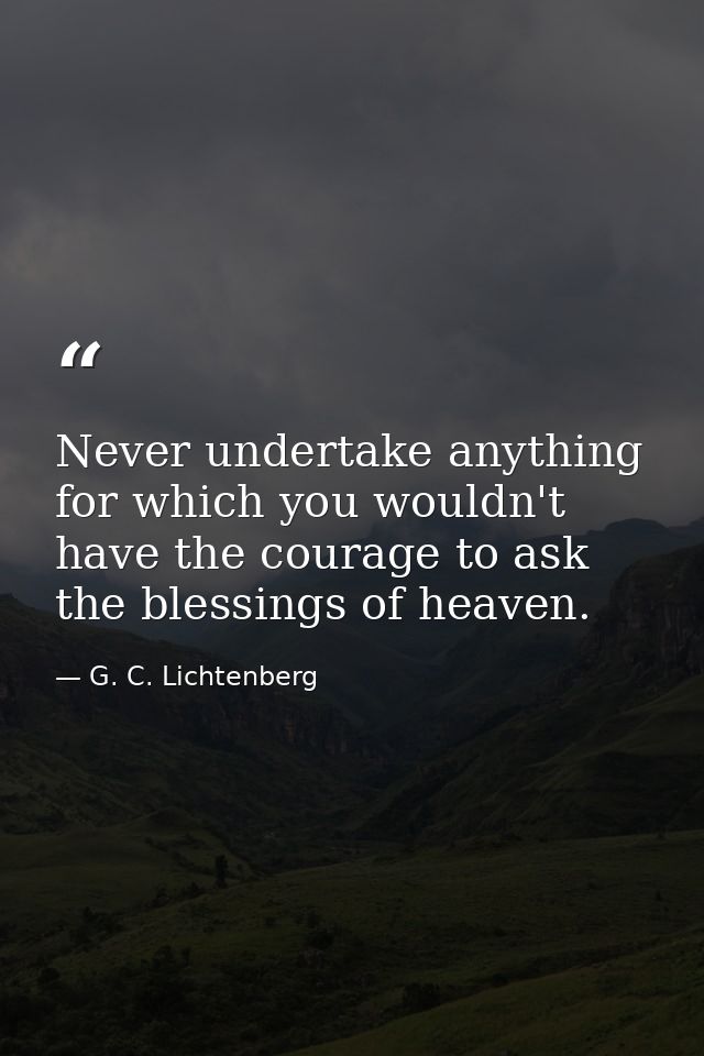 Never undertake anything for which you wouldn't have the courage to ask the blessings of heaven. — G. C. Lichtenberg