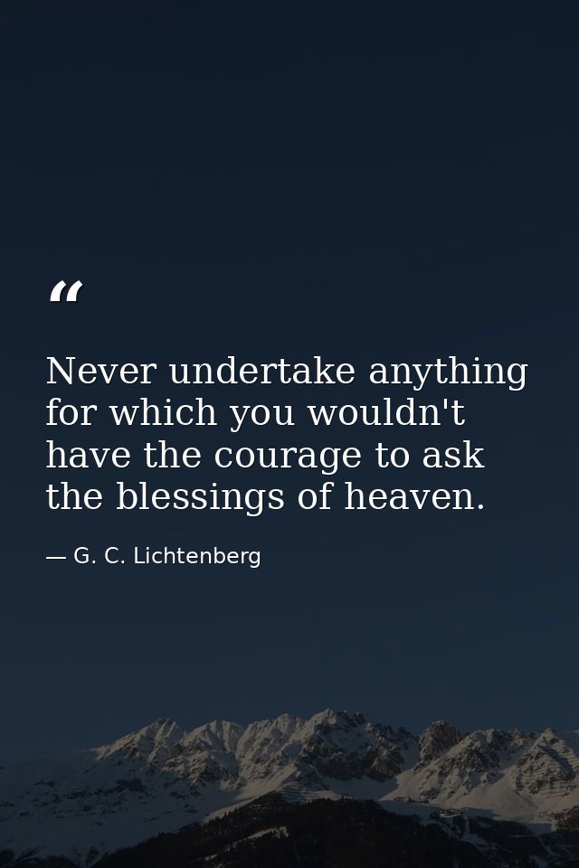 Never undertake anything for which you wouldn't have the courage to ask the blessings of heaven. — G. C. Lichtenberg