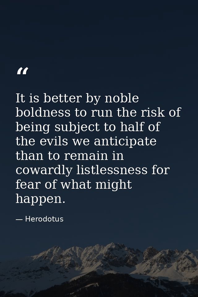 It is better by noble boldness to run the risk of being subject to half of the evils we anticipate than to remain in cow — Herodotus