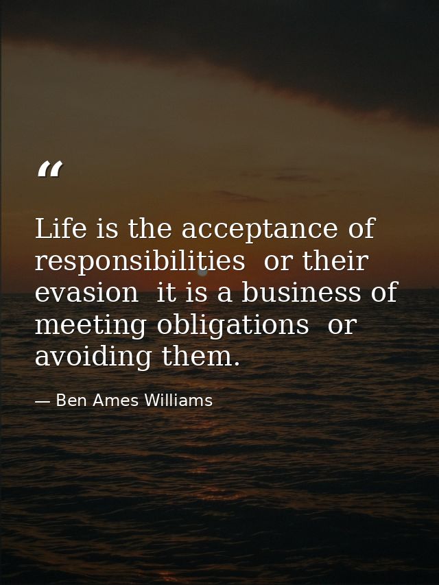 Life is the acceptance of responsibilities  or their evasion  it is a business of meeting obligations  or avoiding them. — Ben Ames Williams