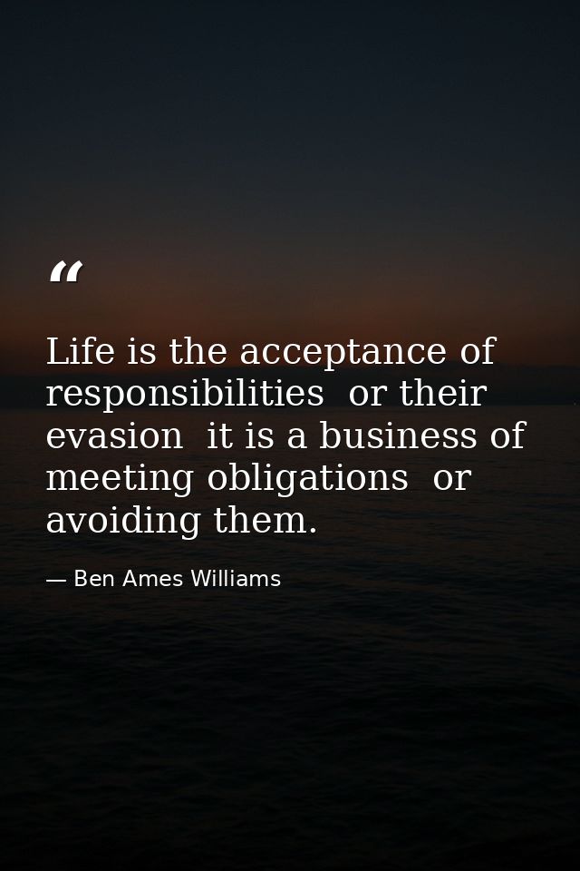 Life is the acceptance of responsibilities  or their evasion  it is a business of meeting obligations  or avoiding them. — Ben Ames Williams