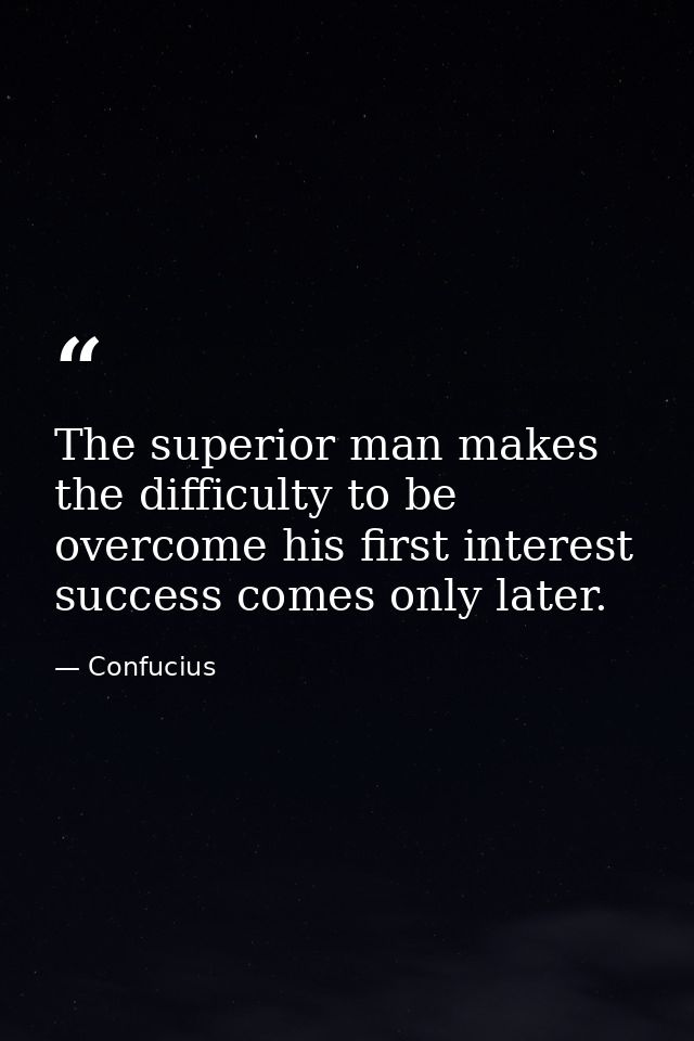 The superior man makes the difficulty to be overcome his first interest  success comes only later. — Confucius