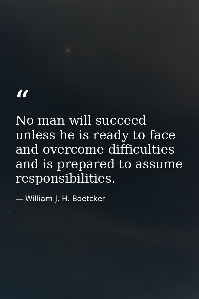 No man will succeed unless he is ready to face and overcome difficulties  and is prepared to assume responsibilities. — William J. H. Boetcker