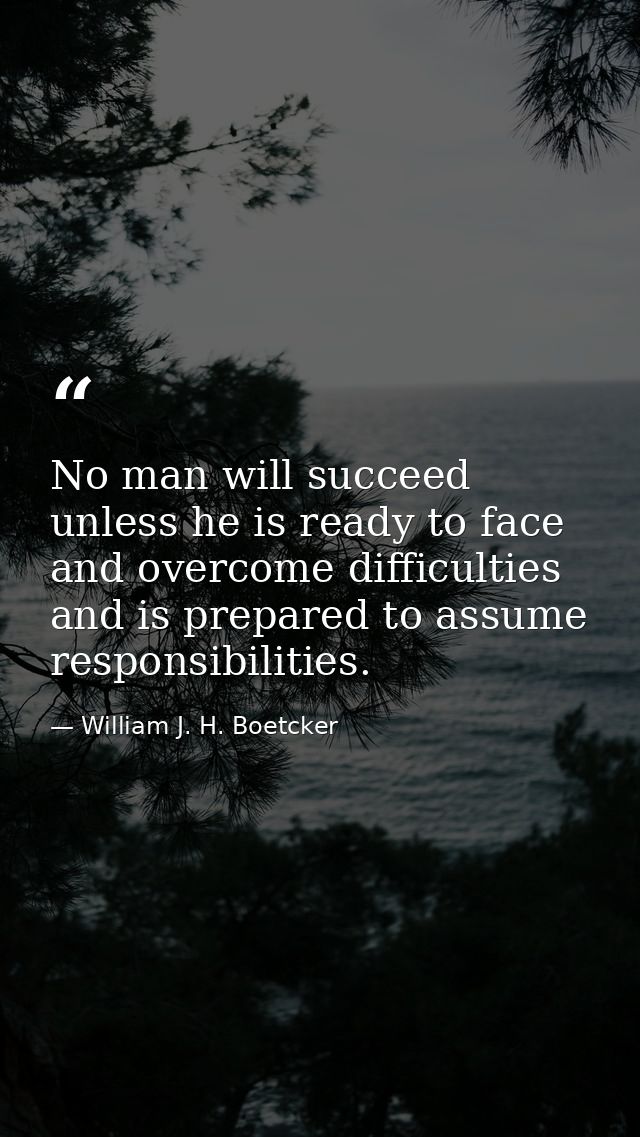 No man will succeed unless he is ready to face and overcome difficulties  and is prepared to assume responsibilities. — William J. H. Boetcker