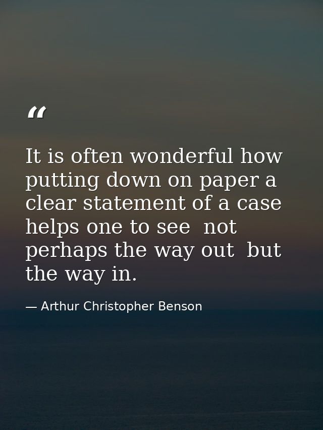 It is often wonderful how putting down on paper a clear statement of a case helps one to see  not perhaps the way out  b — Arthur Christopher Benson
