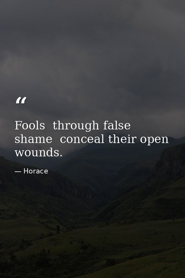 Fools  through false shame  conceal their open wounds. — Horace