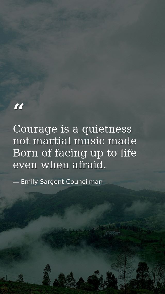 Courage is a quietness  not martial music made Born of facing up to life  even when afraid. — Emily Sargent Councilman
