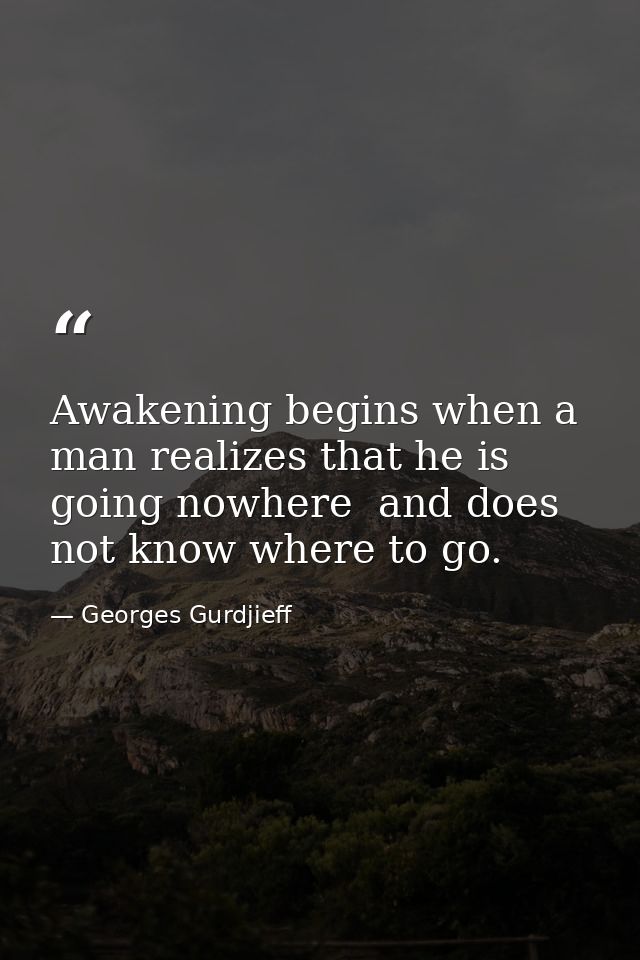 Awakening begins when a man realizes that he is going nowhere  and does not know where to go. — Georges Gurdjieff