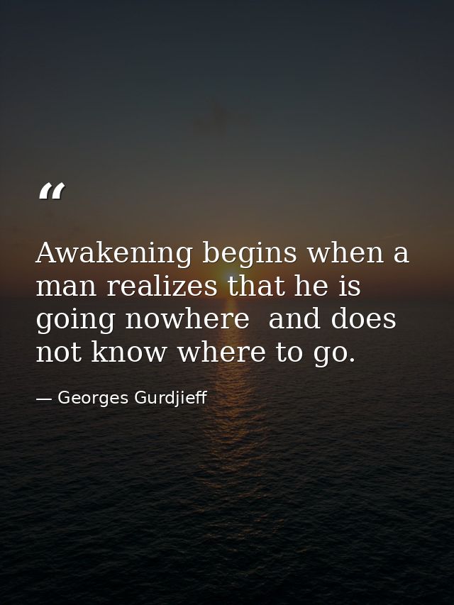 Awakening begins when a man realizes that he is going nowhere  and does not know where to go. — Georges Gurdjieff