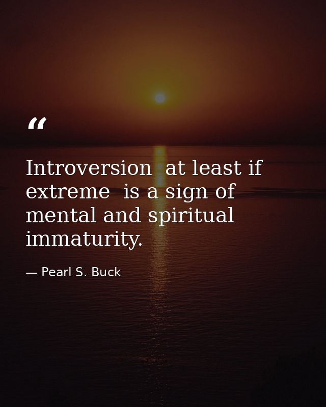 Introversion  at least if extreme  is a sign of mental and spiritual immaturity. — Pearl S. Buck