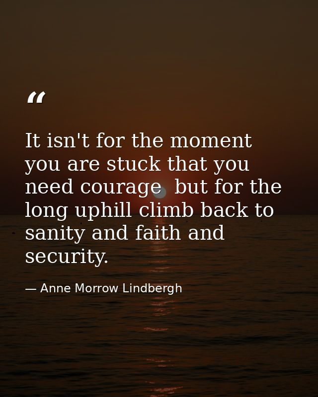 It isn't for the moment you are stuck that you need courage  but for the long uphill climb back to sanity and faith and  — Anne Morrow Lindbergh