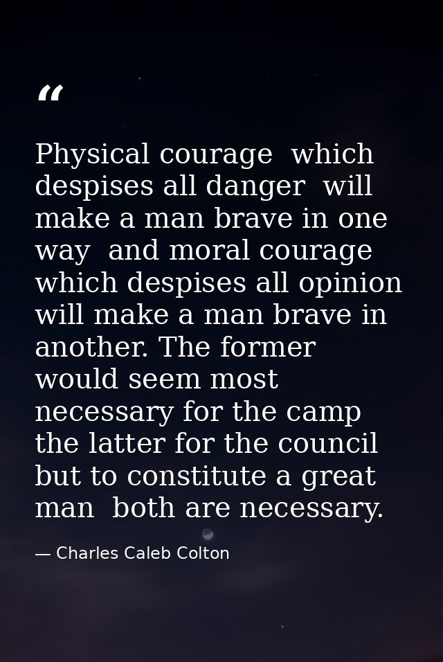 Physical courage  which despises all danger  will make a man brave in one way  and moral courage  which despises all opi — Charles Caleb Colton