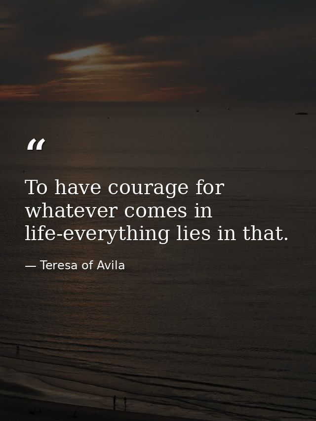 To have courage for whatever comes in life-everything lies in that. — Teresa of Avila