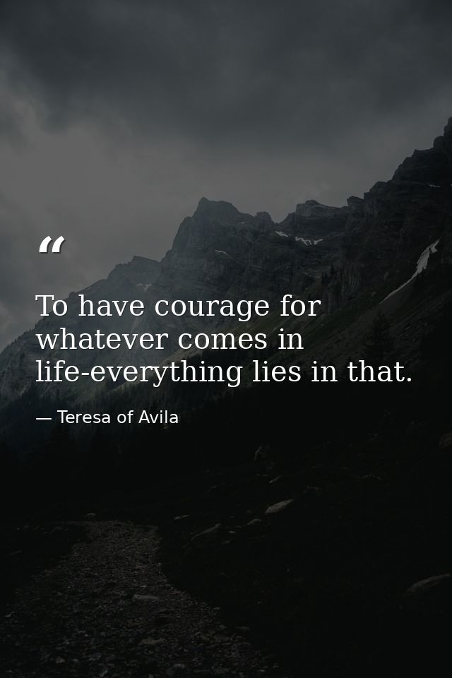 To have courage for whatever comes in life-everything lies in that. — Teresa of Avila