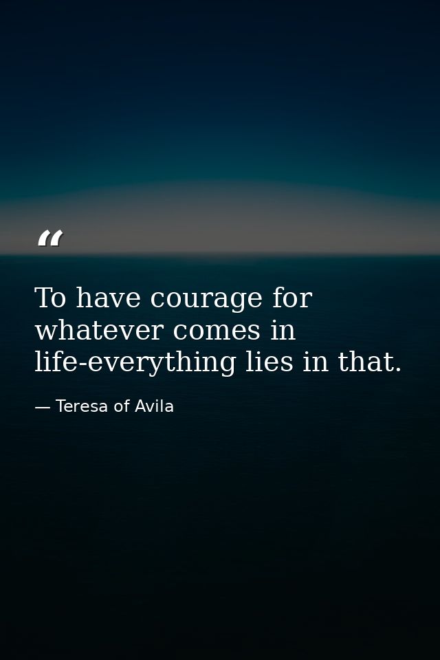 To have courage for whatever comes in life-everything lies in that. — Teresa of Avila