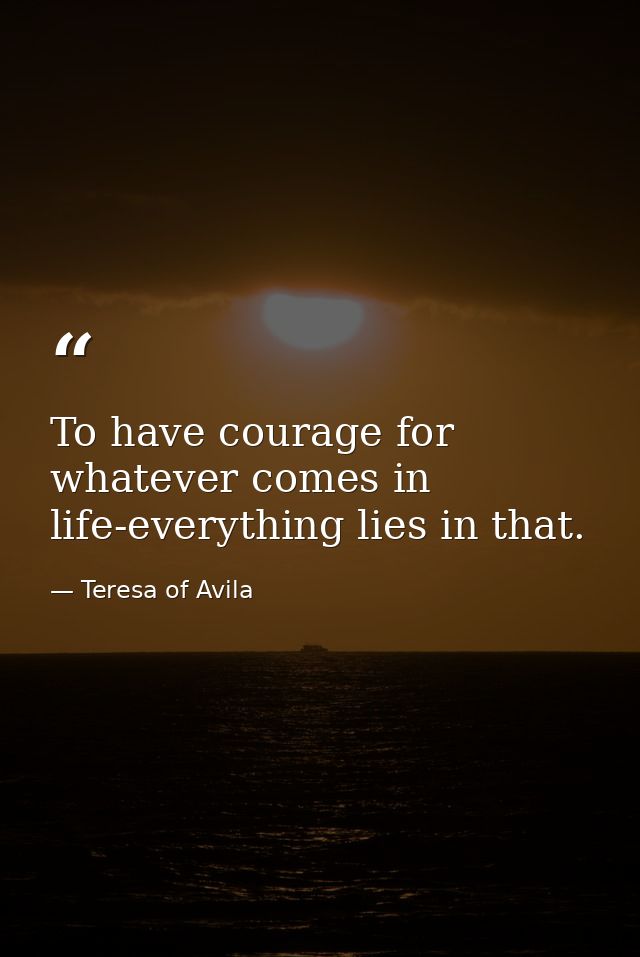 To have courage for whatever comes in life-everything lies in that. — Teresa of Avila