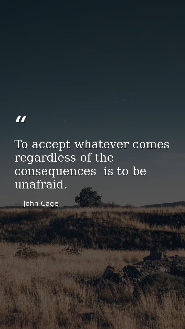 To accept whatever comes  regardless of the consequences  is to be unafraid. — John Cage
