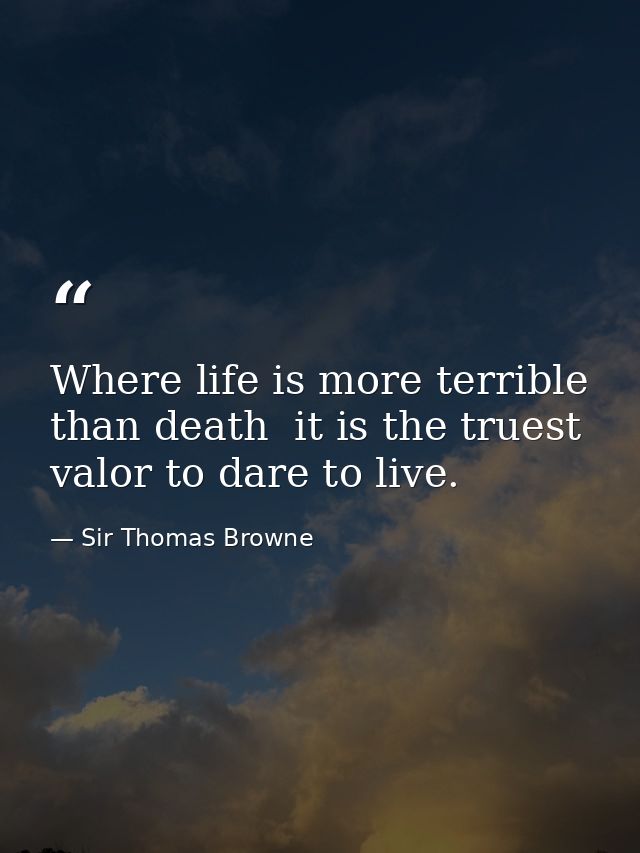 Where life is more terrible than death  it is the truest valor to dare to live. — Sir Thomas Browne