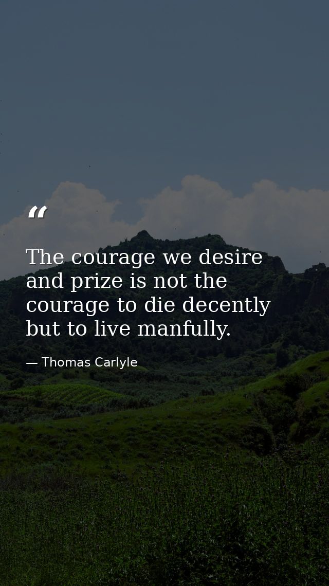 The courage we desire and prize is not the courage to die decently  but to live manfully. — Thomas Carlyle