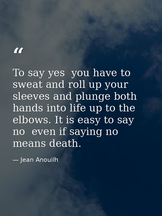 To say yes  you have to sweat and roll up your sleeves and plunge both hands into life up to the elbows. It is easy to s — Jean Anouilh