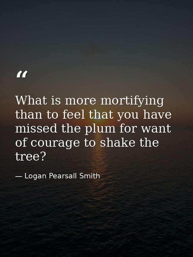 What is more mortifying than to feel that you have missed the plum for want of courage to shake the tree? — Logan Pearsall Smith