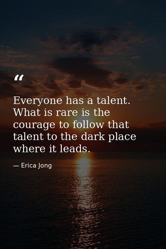 Everyone has a talent. What is rare is the courage to follow that talent to the dark place where it leads. — Erica Jong
