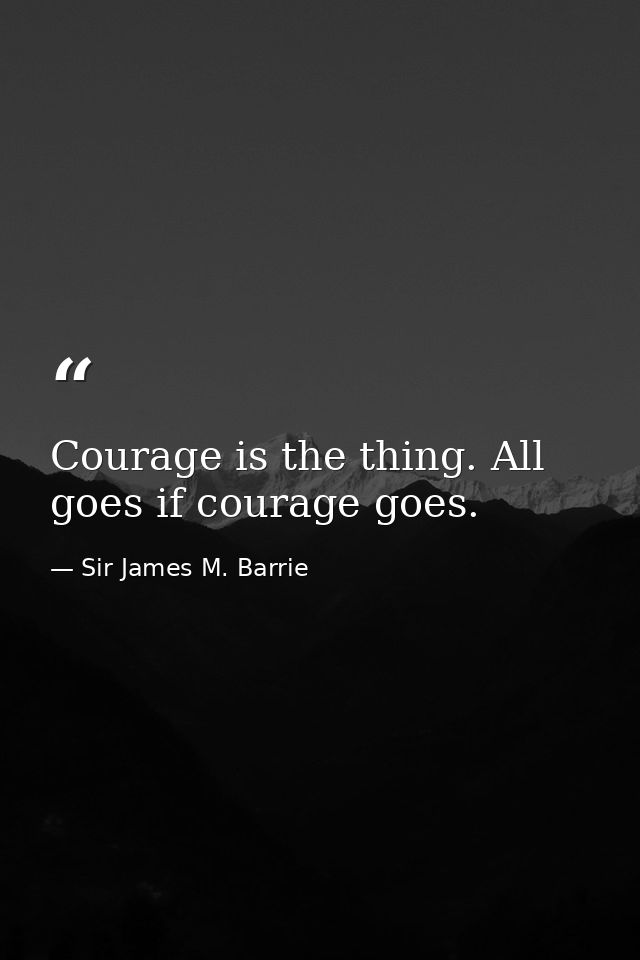 Courage is the thing. All goes if courage goes. — Sir James M. Barrie