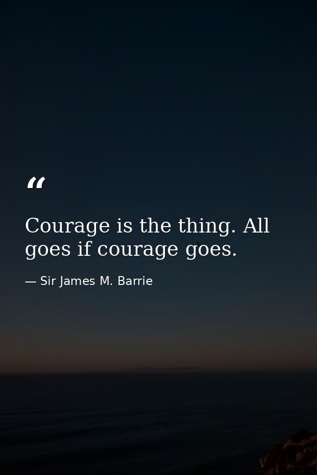 Courage is the thing. All goes if courage goes. — Sir James M. Barrie