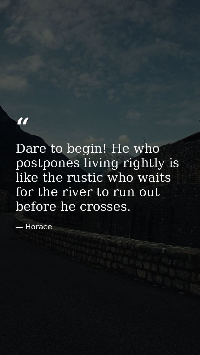 Dare to begin! He who postpones living rightly is like the rustic who waits for the river to run out before he crosses. — Horace