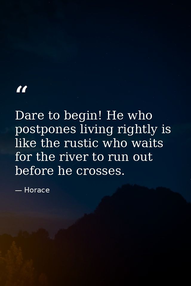 Dare to begin! He who postpones living rightly is like the rustic who waits for the river to run out before he crosses. — Horace