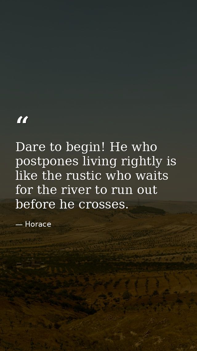Dare to begin! He who postpones living rightly is like the rustic who waits for the river to run out before he crosses. — Horace