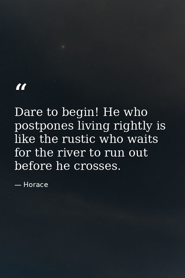 Dare to begin! He who postpones living rightly is like the rustic who waits for the river to run out before he crosses. — Horace