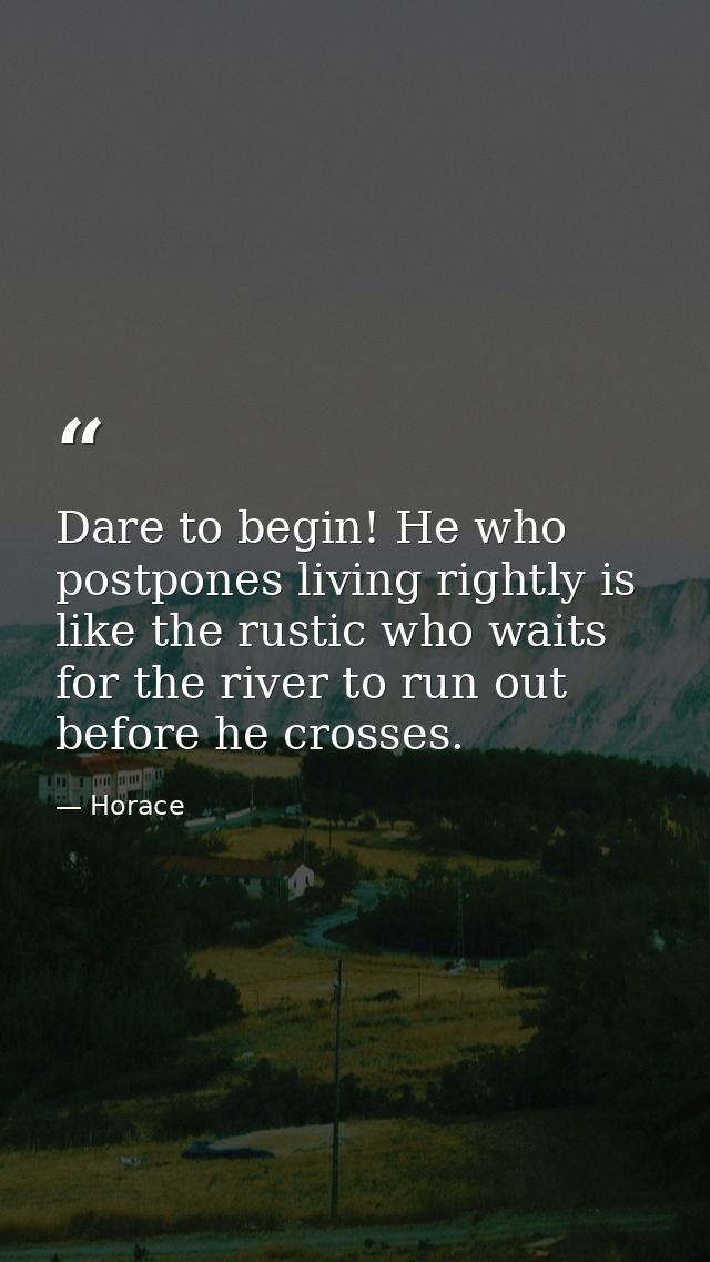 Dare to begin! He who postpones living rightly is like the rustic who waits for the river to run out before he crosses. — Horace