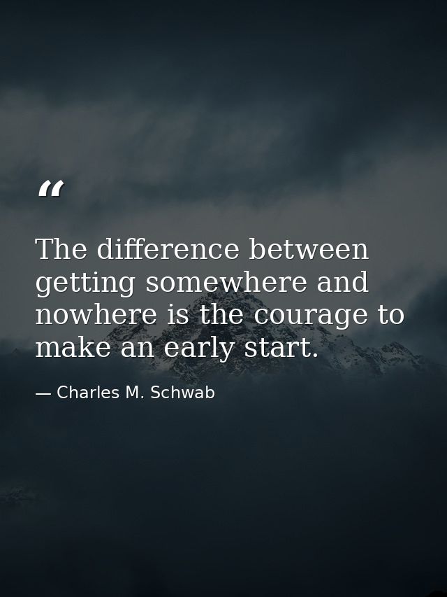 The difference between getting somewhere and nowhere is the courage to make an early start. — Charles M. Schwab