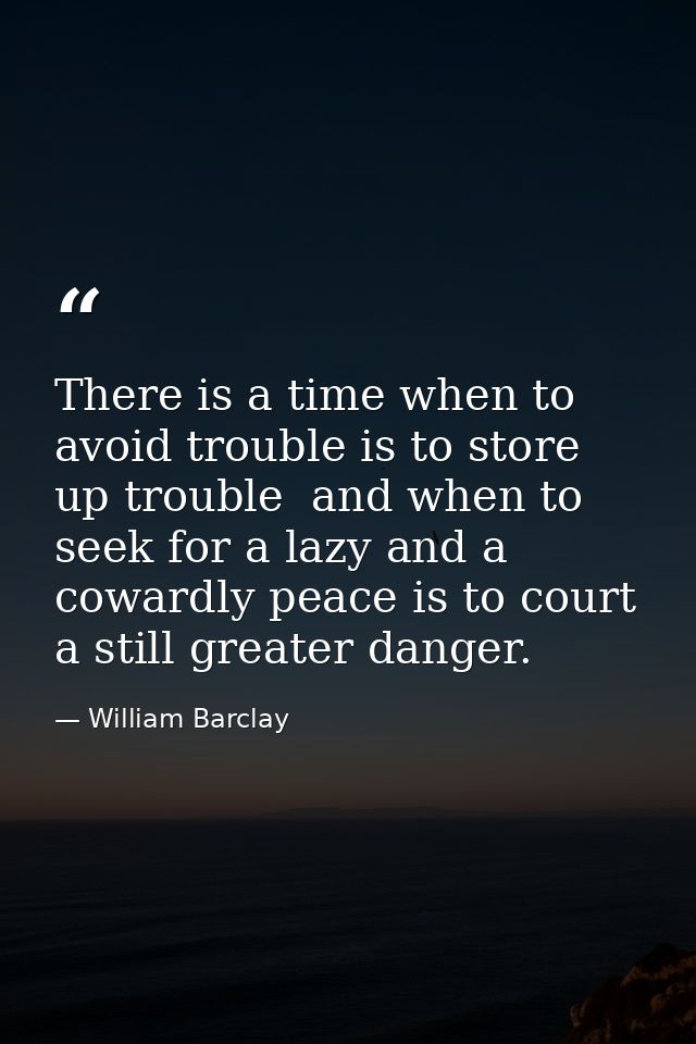 There is a time when to avoid trouble is to store up trouble  and when to seek for a lazy and a cowardly peace is to cou — William Barclay