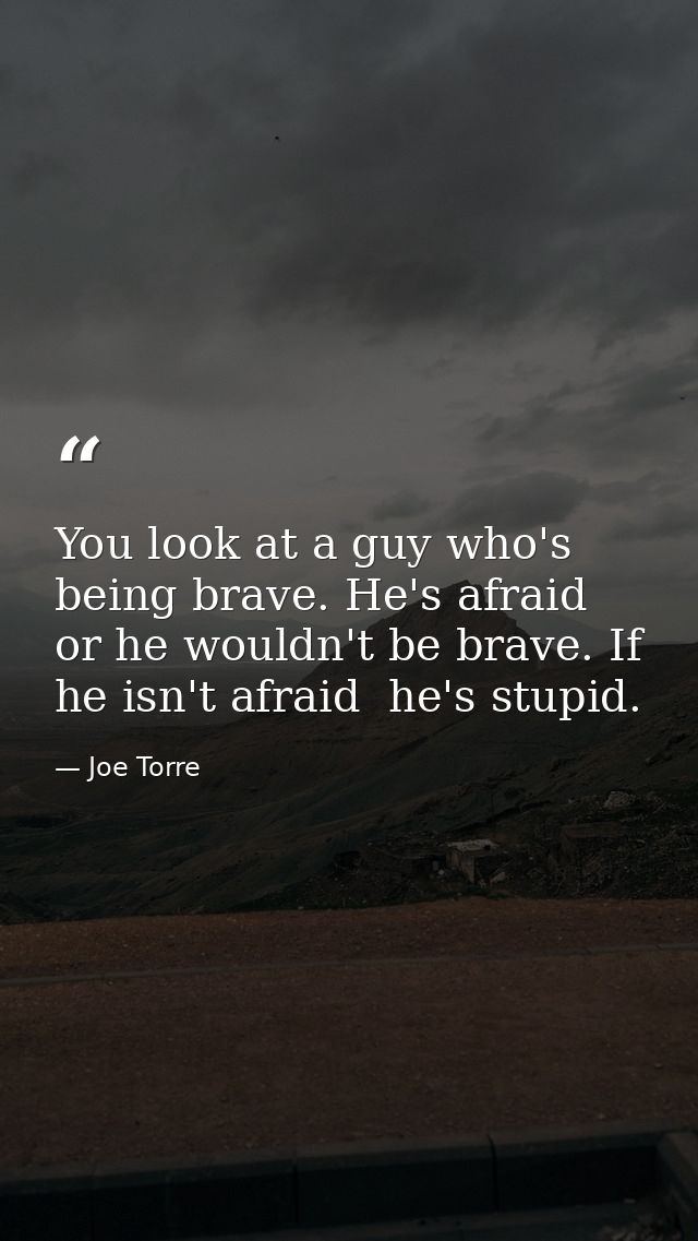 You look at a guy who's being brave. He's afraid  or he wouldn't be brave. If he isn't afraid  he's stupid. — Joe Torre