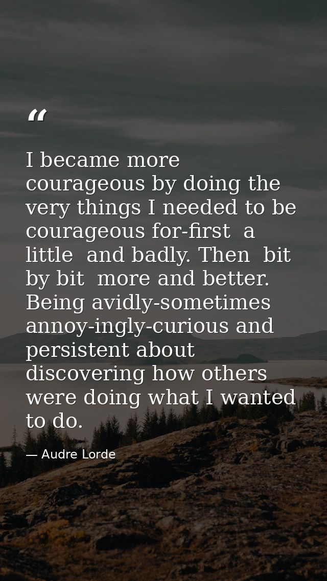 I became more courageous by doing the very things I needed to be courageous for-first  a little  and badly. Then  bit by — Audre Lorde