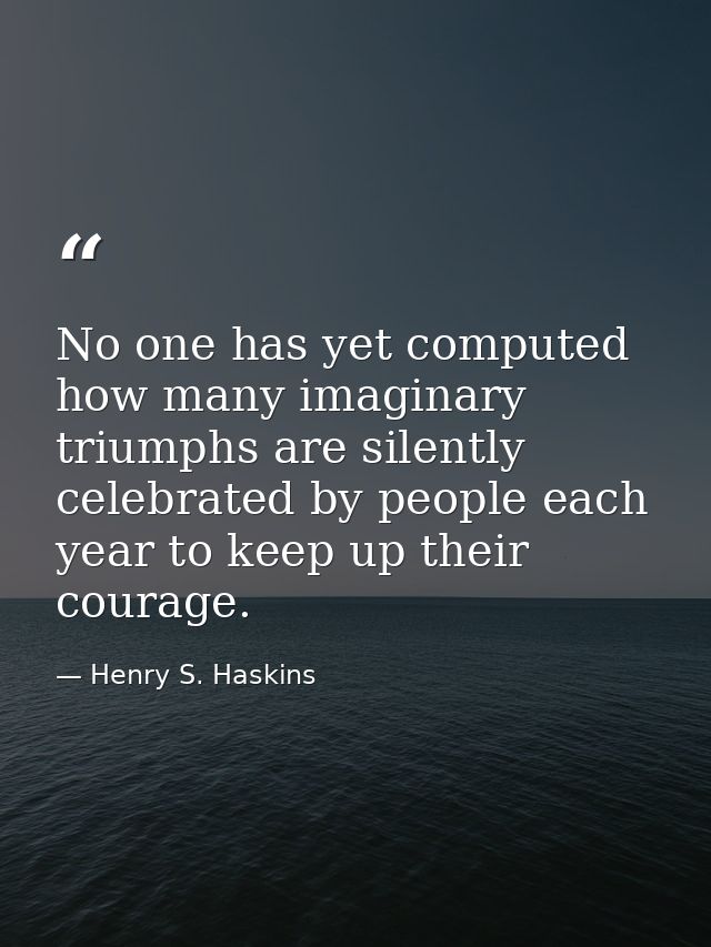 No one has yet computed how many imaginary triumphs are silently celebrated by people each year to keep up their courage — Henry S. Haskins