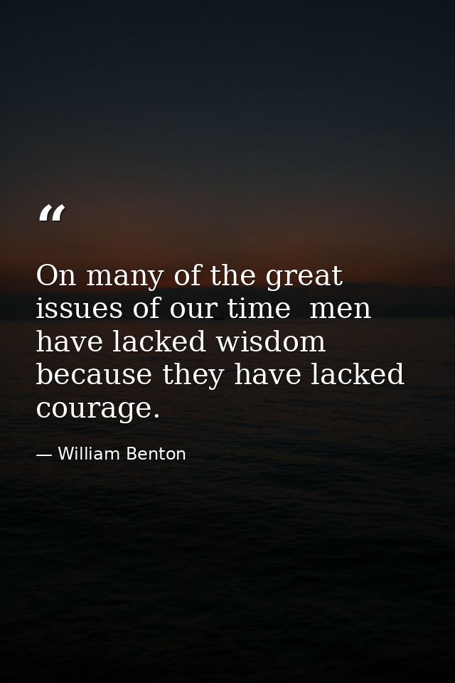 On many of the great issues of our time  men have lacked wisdom because they have lacked courage. — William Benton