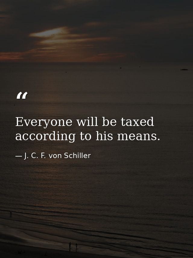 Everyone will be taxed according to his means. — J. C. F. von Schiller