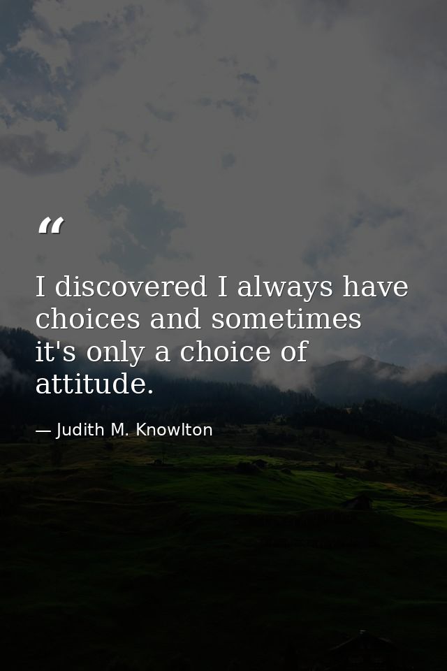I discovered I always have choices and sometimes it's only a choice of attitude. — Judith M. Knowlton