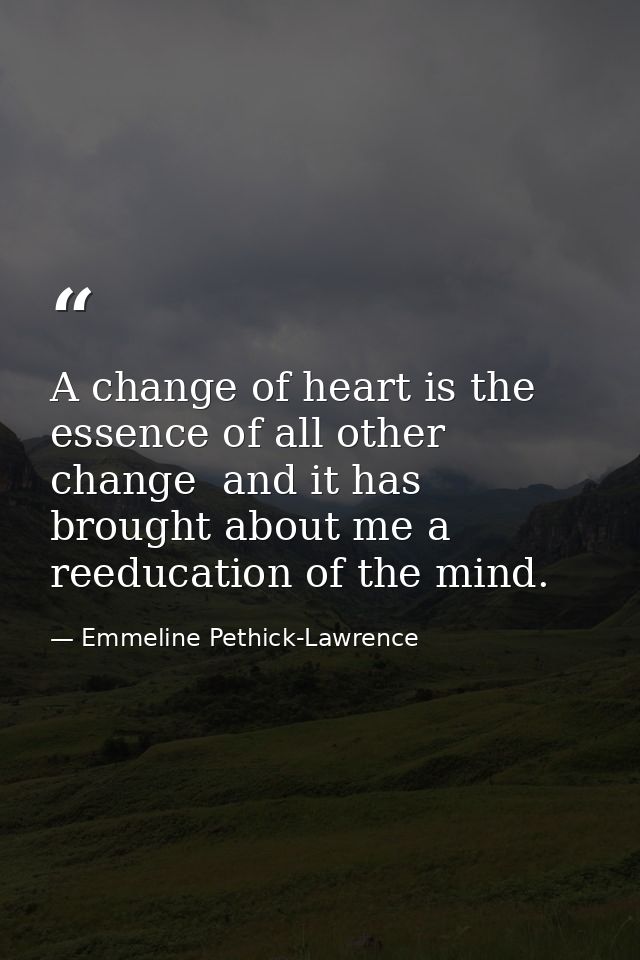 A change of heart is the essence of all other change  and it has brought about me a reeducation of the mind. — Emmeline Pethick-Lawrence