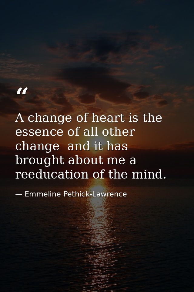 A change of heart is the essence of all other change  and it has brought about me a reeducation of the mind. — Emmeline Pethick-Lawrence