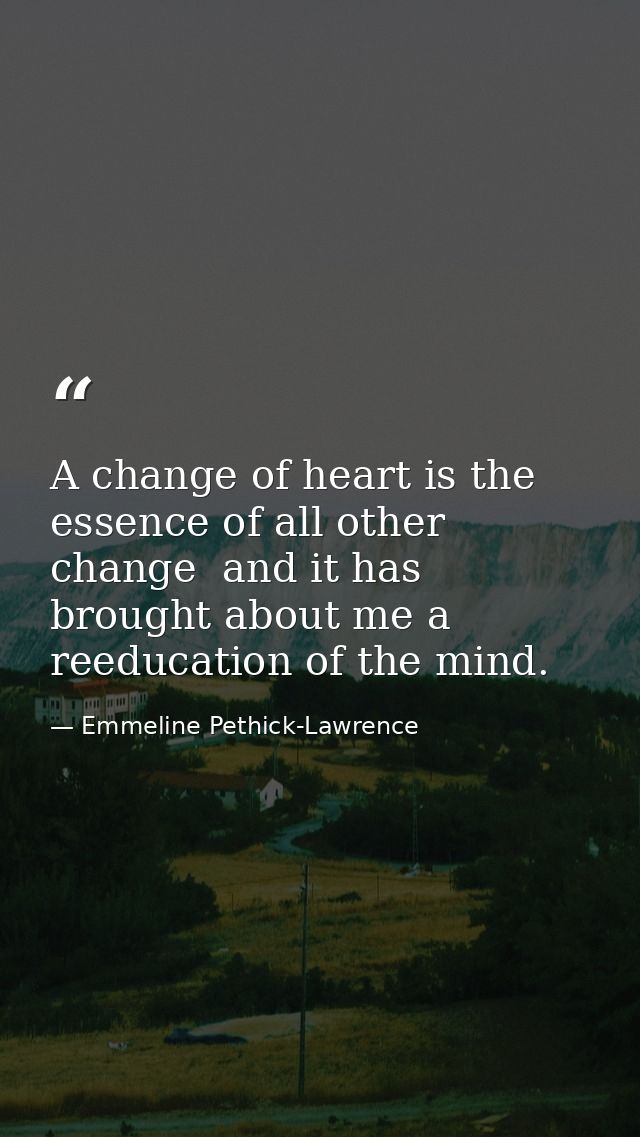 A change of heart is the essence of all other change  and it has brought about me a reeducation of the mind. — Emmeline Pethick-Lawrence