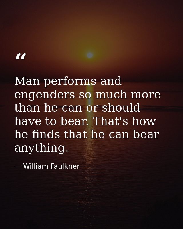 Man performs and engenders so much more than he can or should have to bear. That's how he finds that he can bear anythin — William Faulkner